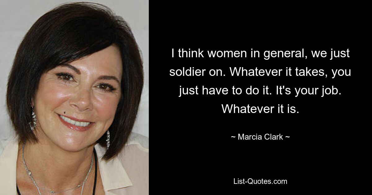 I think women in general, we just soldier on. Whatever it takes, you just have to do it. It's your job. Whatever it is. — © Marcia Clark