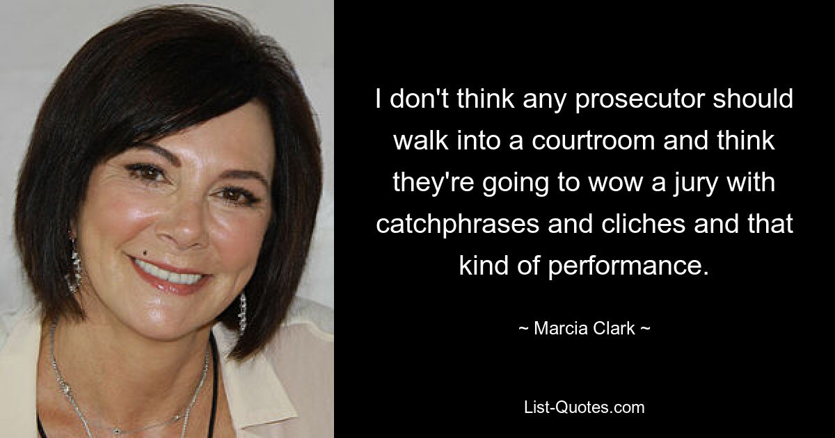 I don't think any prosecutor should walk into a courtroom and think they're going to wow a jury with catchphrases and cliches and that kind of performance. — © Marcia Clark