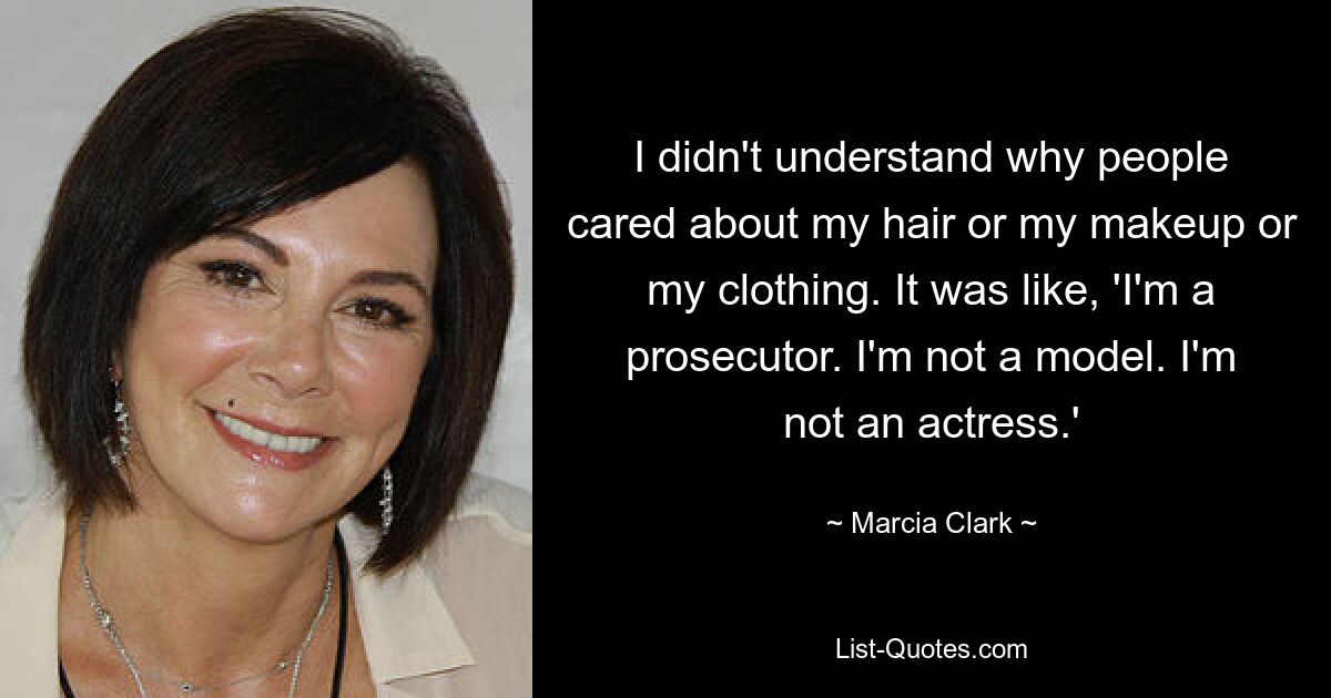 I didn't understand why people cared about my hair or my makeup or my clothing. It was like, 'I'm a prosecutor. I'm not a model. I'm not an actress.' — © Marcia Clark