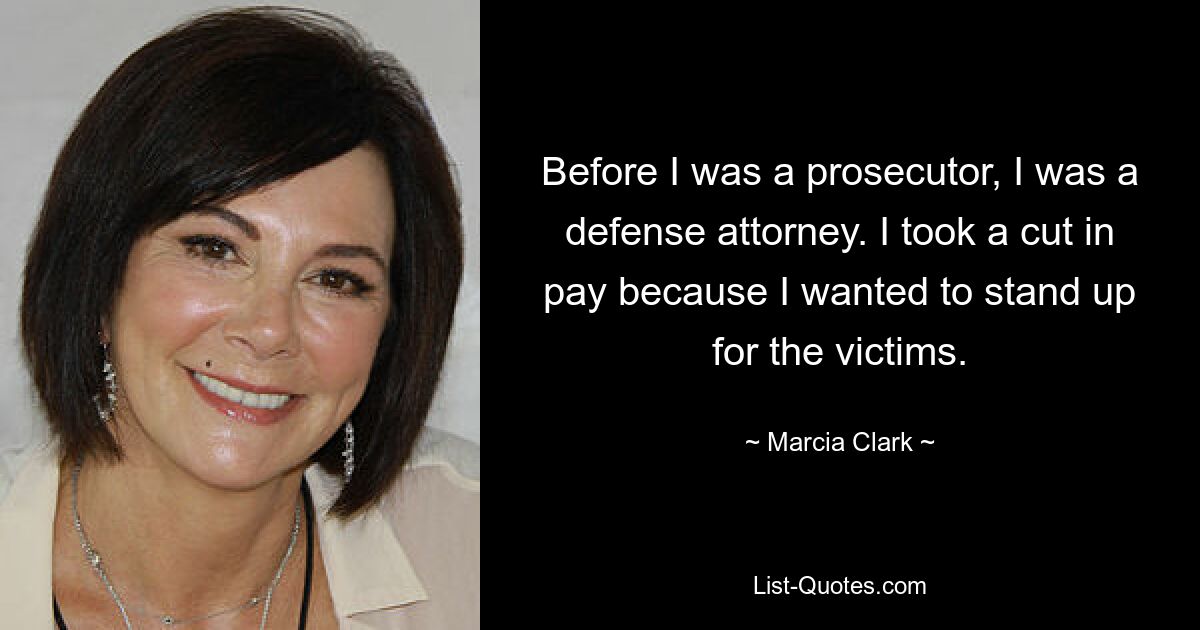 Before I was a prosecutor, I was a defense attorney. I took a cut in pay because I wanted to stand up for the victims. — © Marcia Clark