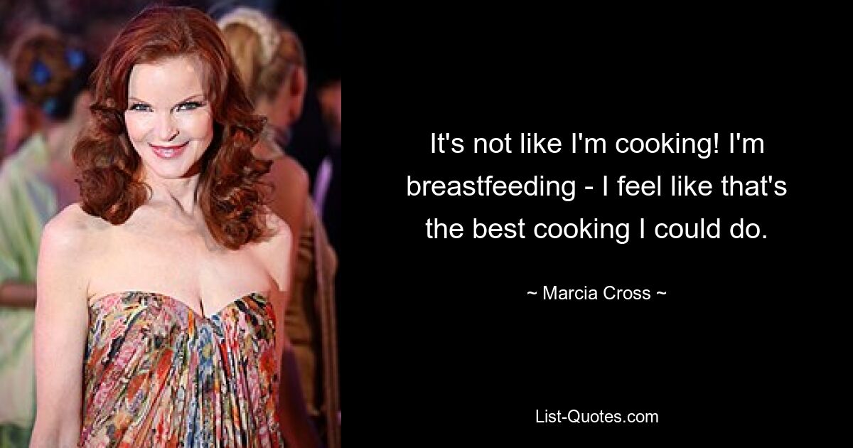 It's not like I'm cooking! I'm breastfeeding - I feel like that's the best cooking I could do. — © Marcia Cross