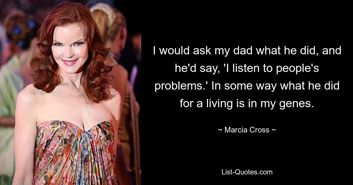 I would ask my dad what he did, and he'd say, 'I listen to people's problems.' In some way what he did for a living is in my genes. — © Marcia Cross