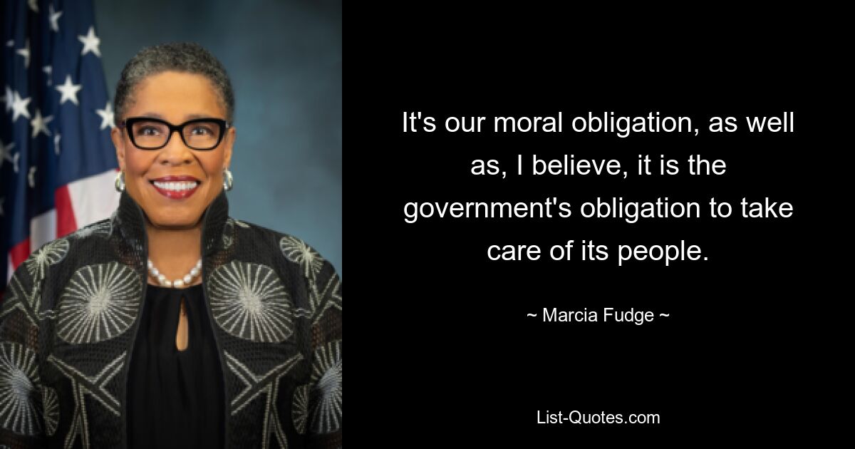 It's our moral obligation, as well as, I believe, it is the government's obligation to take care of its people. — © Marcia Fudge