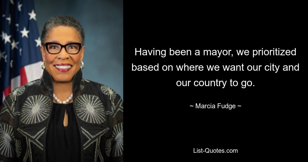 Having been a mayor, we prioritized based on where we want our city and our country to go. — © Marcia Fudge