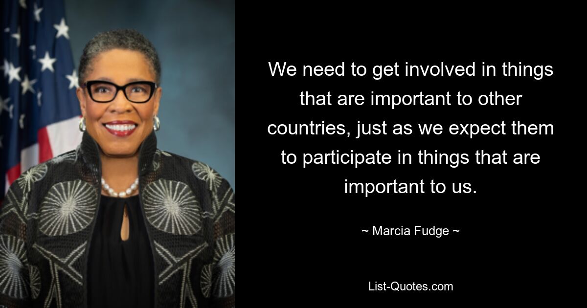 We need to get involved in things that are important to other countries, just as we expect them to participate in things that are important to us. — © Marcia Fudge