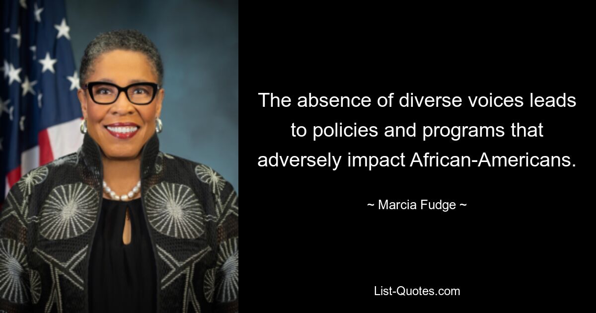 The absence of diverse voices leads to policies and programs that adversely impact African-Americans. — © Marcia Fudge