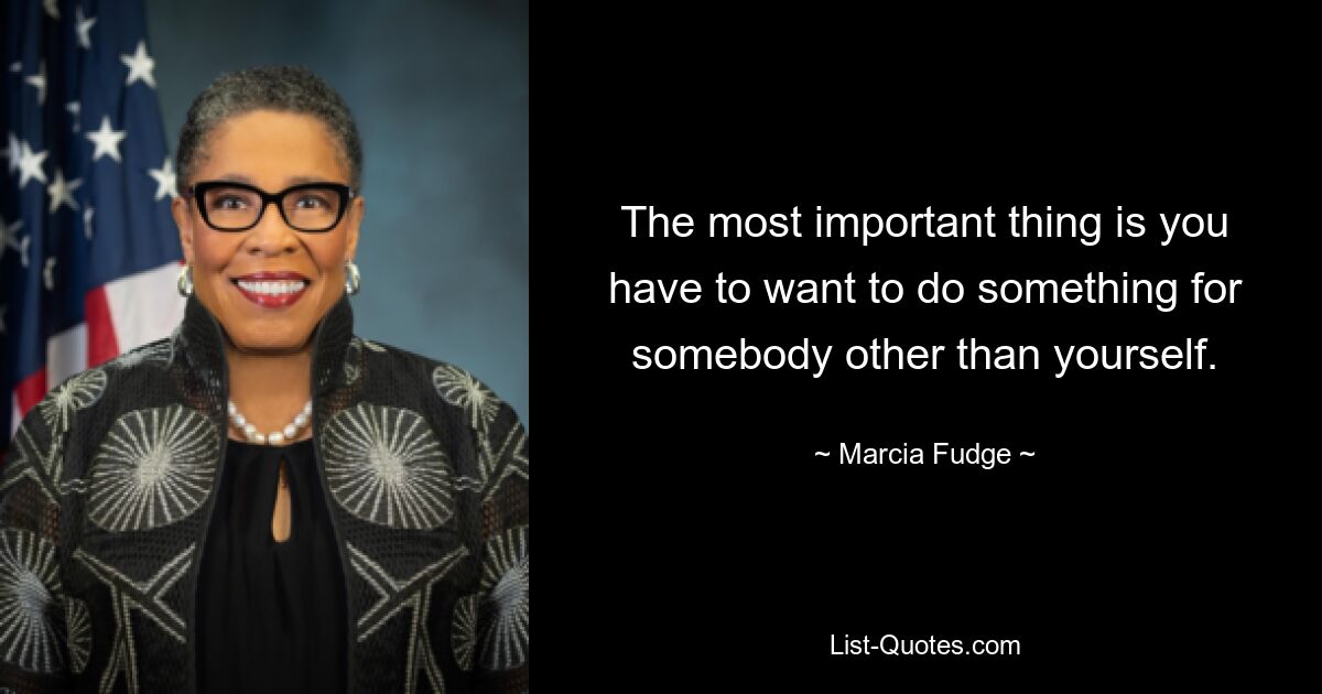 The most important thing is you have to want to do something for somebody other than yourself. — © Marcia Fudge