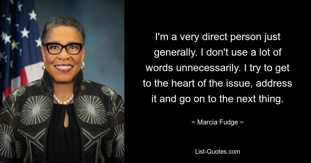 I'm a very direct person just generally. I don't use a lot of words unnecessarily. I try to get to the heart of the issue, address it and go on to the next thing. — © Marcia Fudge