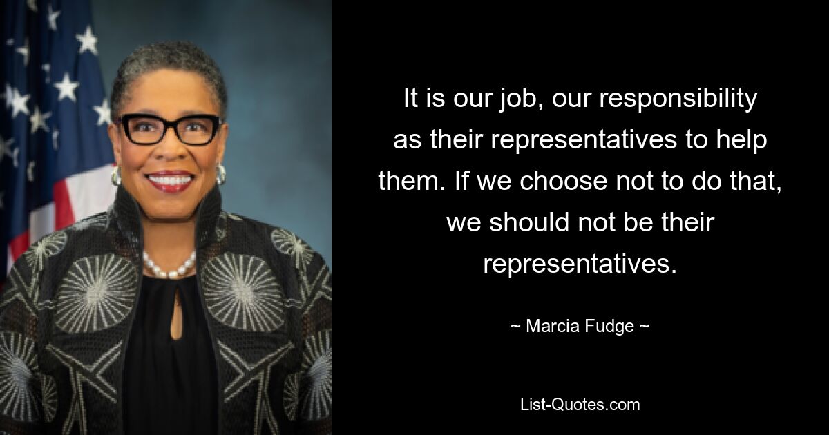 It is our job, our responsibility as their representatives to help them. If we choose not to do that, we should not be their representatives. — © Marcia Fudge