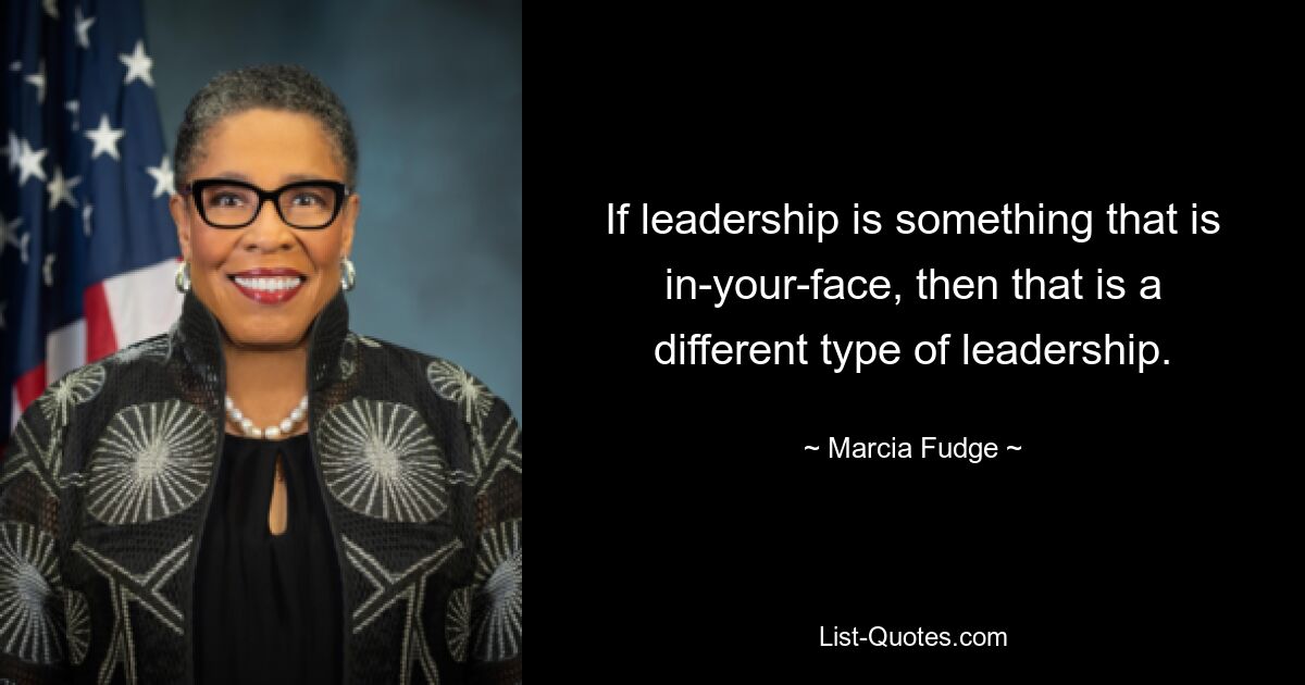 If leadership is something that is in-your-face, then that is a different type of leadership. — © Marcia Fudge