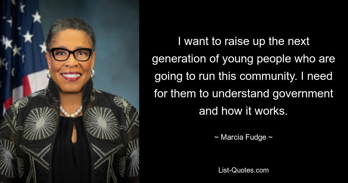 I want to raise up the next generation of young people who are going to run this community. I need for them to understand government and how it works. — © Marcia Fudge