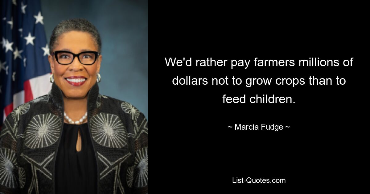 We'd rather pay farmers millions of dollars not to grow crops than to feed children. — © Marcia Fudge