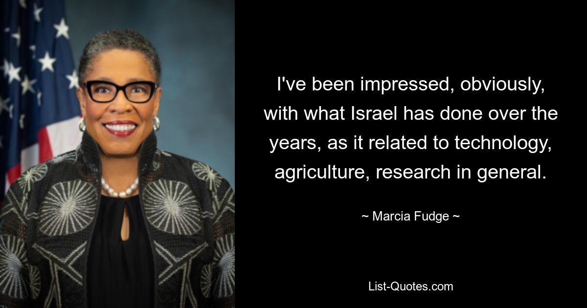 I've been impressed, obviously, with what Israel has done over the years, as it related to technology, agriculture, research in general. — © Marcia Fudge