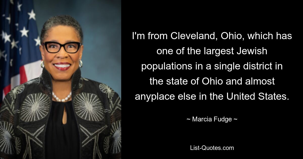 I'm from Cleveland, Ohio, which has one of the largest Jewish populations in a single district in the state of Ohio and almost anyplace else in the United States. — © Marcia Fudge