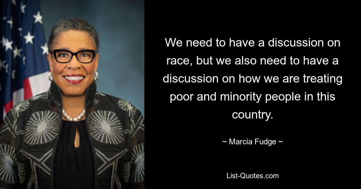 We need to have a discussion on race, but we also need to have a discussion on how we are treating poor and minority people in this country. — © Marcia Fudge