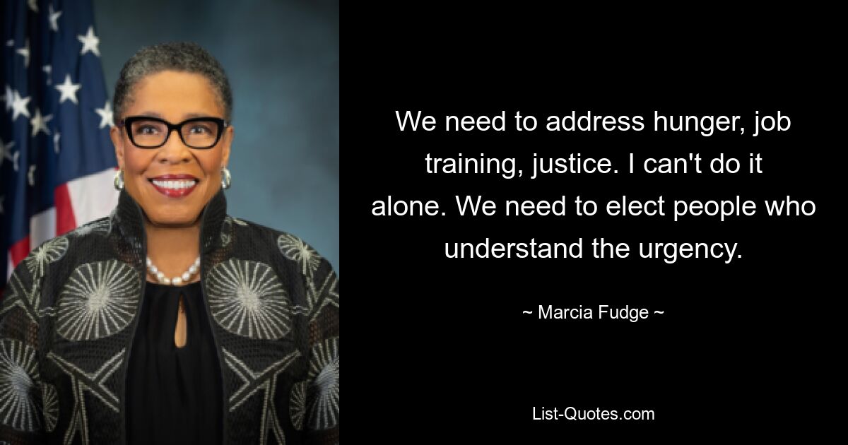 We need to address hunger, job training, justice. I can't do it alone. We need to elect people who understand the urgency. — © Marcia Fudge