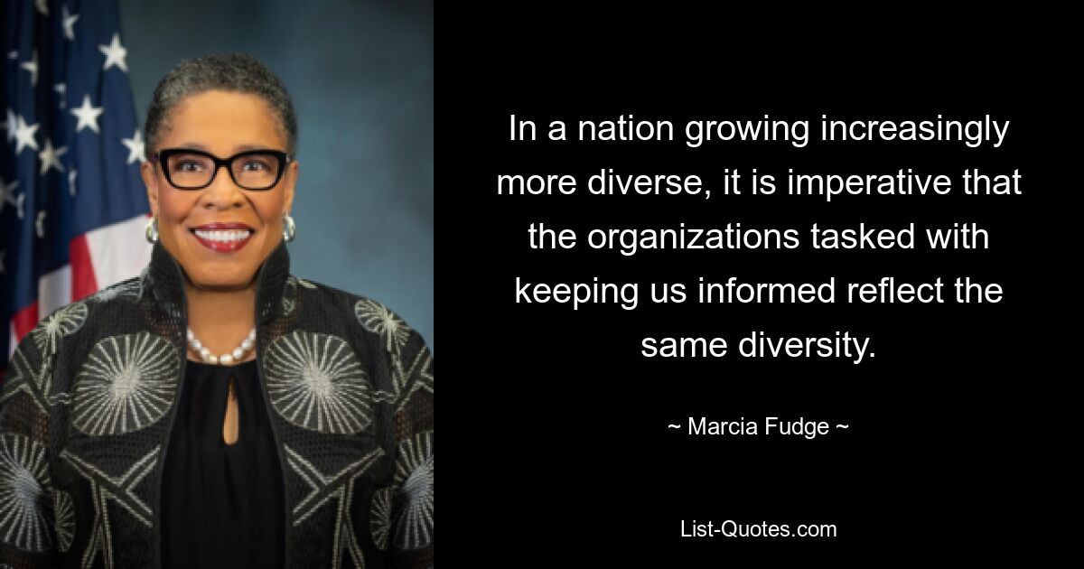 In a nation growing increasingly more diverse, it is imperative that the organizations tasked with keeping us informed reflect the same diversity. — © Marcia Fudge