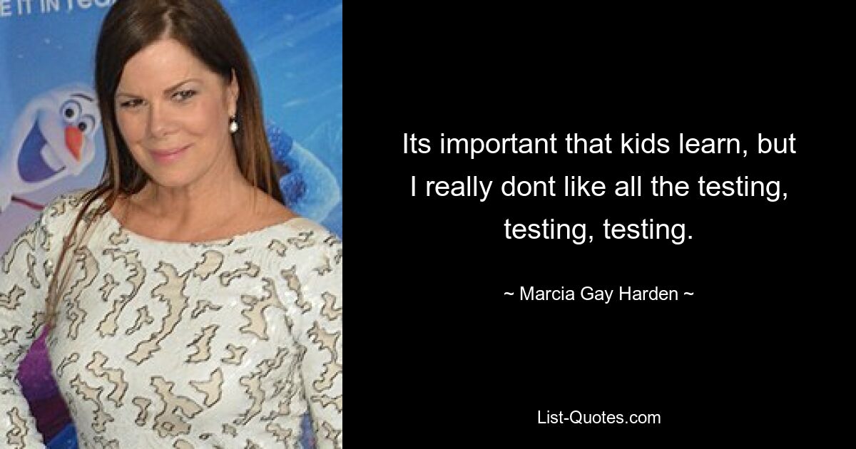 Its important that kids learn, but I really dont like all the testing, testing, testing. — © Marcia Gay Harden