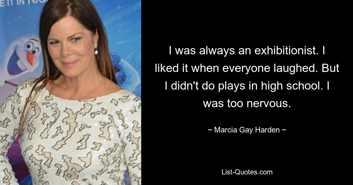 I was always an exhibitionist. I liked it when everyone laughed. But I didn't do plays in high school. I was too nervous. — © Marcia Gay Harden