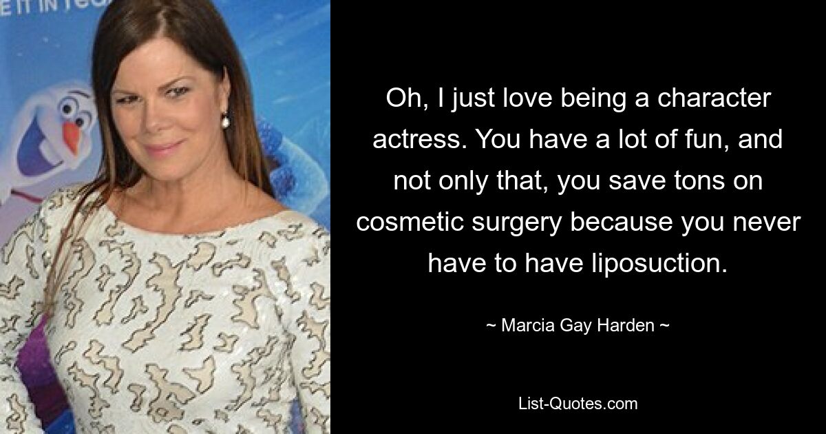 Oh, I just love being a character actress. You have a lot of fun, and not only that, you save tons on cosmetic surgery because you never have to have liposuction. — © Marcia Gay Harden