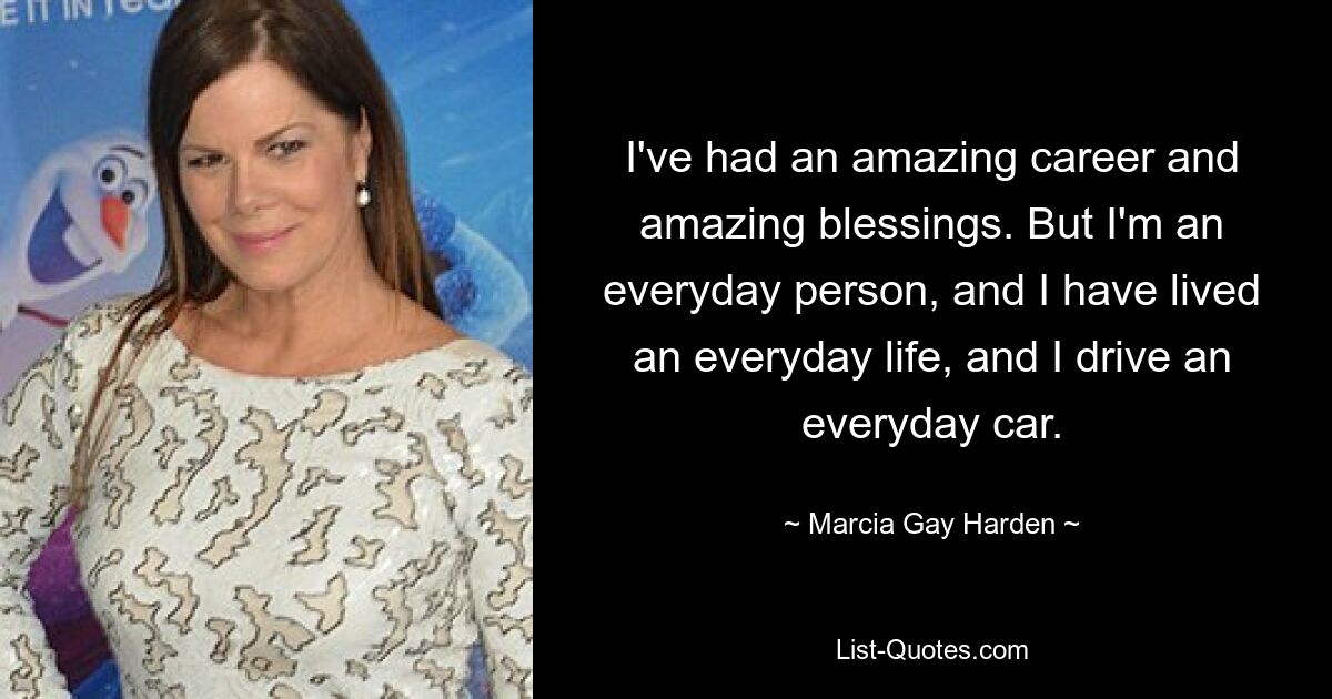 I've had an amazing career and amazing blessings. But I'm an everyday person, and I have lived an everyday life, and I drive an everyday car. — © Marcia Gay Harden