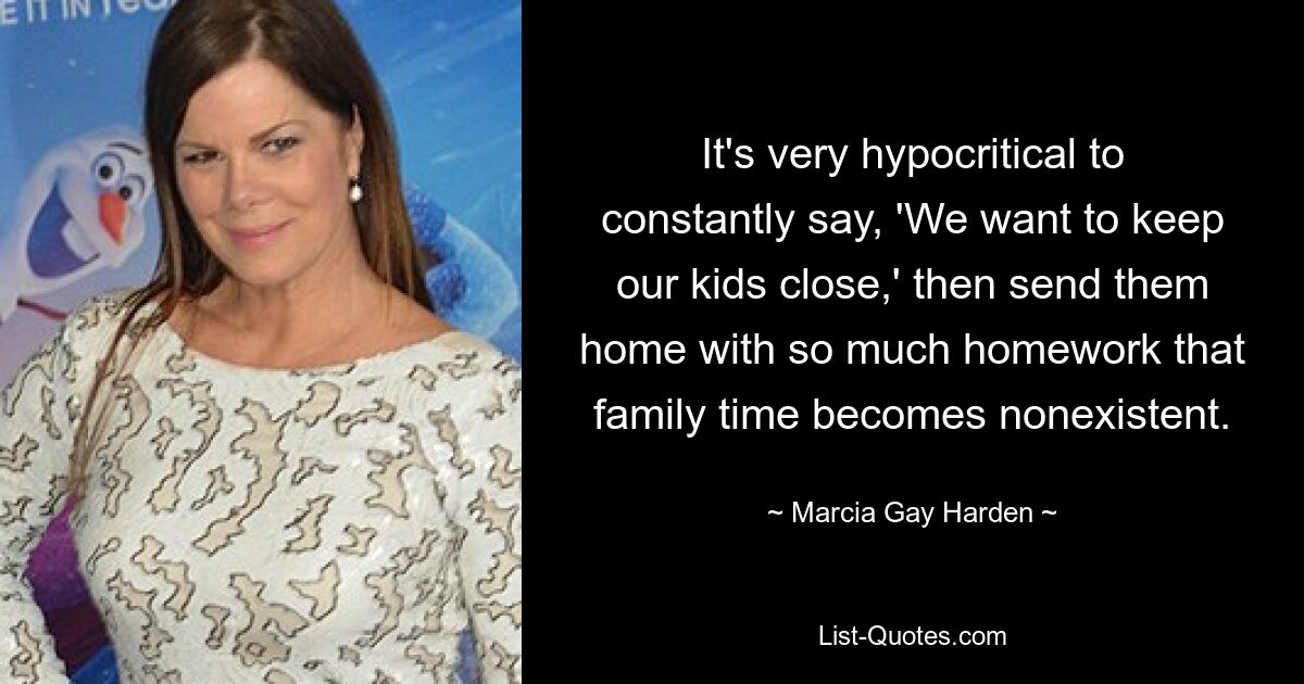 It's very hypocritical to constantly say, 'We want to keep our kids close,' then send them home with so much homework that family time becomes nonexistent. — © Marcia Gay Harden