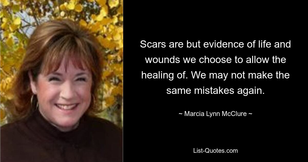 Scars are but evidence of life and wounds we choose to allow the healing of. We may not make the same mistakes again. — © Marcia Lynn McClure