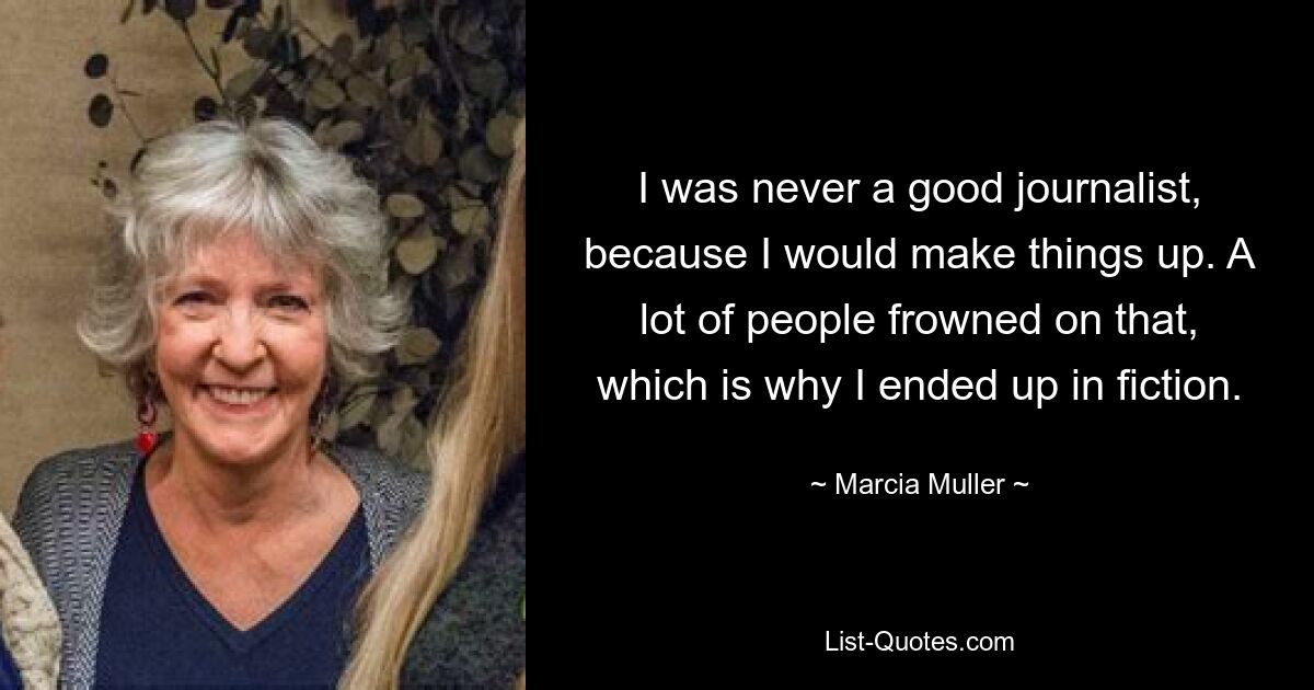 I was never a good journalist, because I would make things up. A lot of people frowned on that, which is why I ended up in fiction. — © Marcia Muller