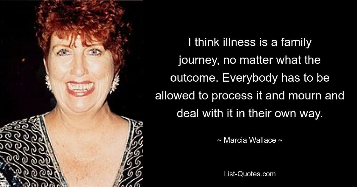 I think illness is a family journey, no matter what the outcome. Everybody has to be allowed to process it and mourn and deal with it in their own way. — © Marcia Wallace