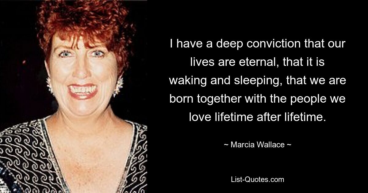 I have a deep conviction that our lives are eternal, that it is waking and sleeping, that we are born together with the people we love lifetime after lifetime. — © Marcia Wallace