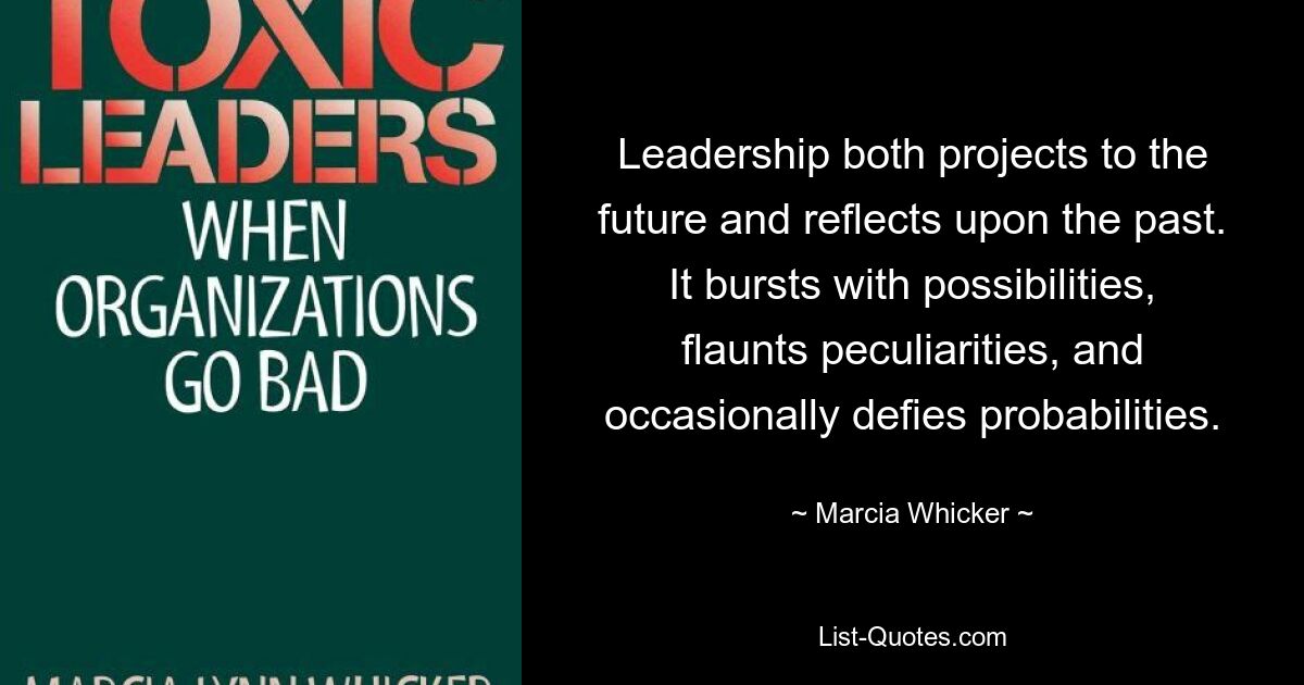 Leadership both projects to the future and reflects upon the past. It bursts with possibilities, flaunts peculiarities, and occasionally defies probabilities. — © Marcia Whicker