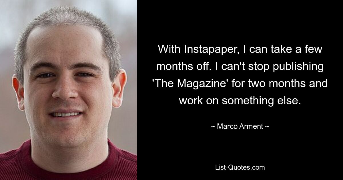 With Instapaper, I can take a few months off. I can't stop publishing 'The Magazine' for two months and work on something else. — © Marco Arment