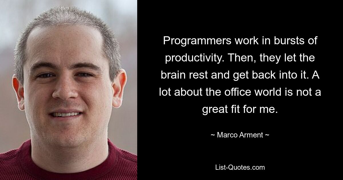 Programmers work in bursts of productivity. Then, they let the brain rest and get back into it. A lot about the office world is not a great fit for me. — © Marco Arment