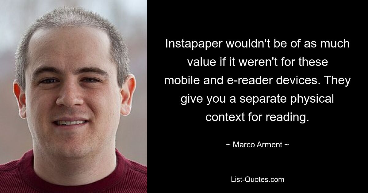 Instapaper wouldn't be of as much value if it weren't for these mobile and e-reader devices. They give you a separate physical context for reading. — © Marco Arment