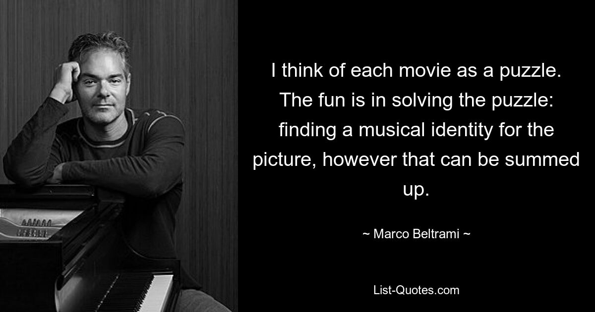 I think of each movie as a puzzle. The fun is in solving the puzzle: finding a musical identity for the picture, however that can be summed up. — © Marco Beltrami