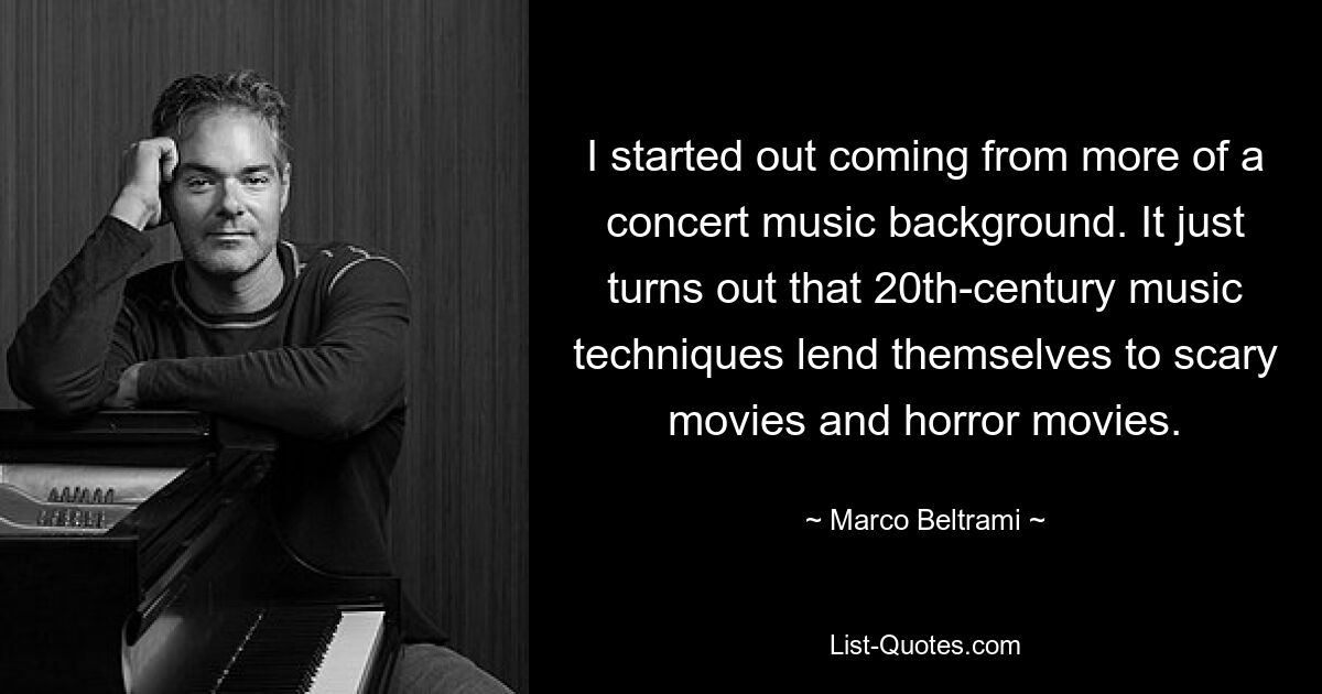 I started out coming from more of a concert music background. It just turns out that 20th-century music techniques lend themselves to scary movies and horror movies. — © Marco Beltrami