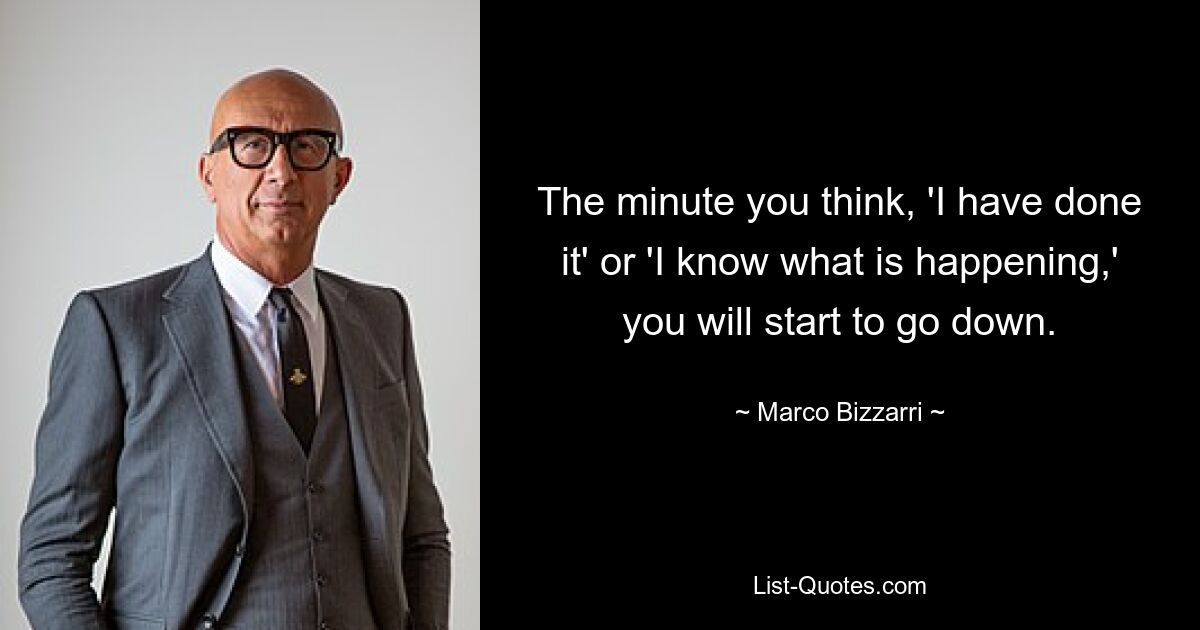 The minute you think, 'I have done it' or 'I know what is happening,' you will start to go down. — © Marco Bizzarri