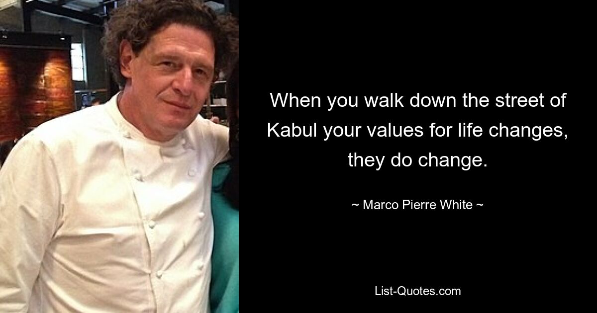 When you walk down the street of Kabul your values for life changes, they do change. — © Marco Pierre White