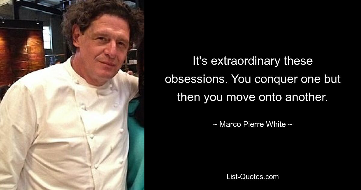 It's extraordinary these obsessions. You conquer one but then you move onto another. — © Marco Pierre White