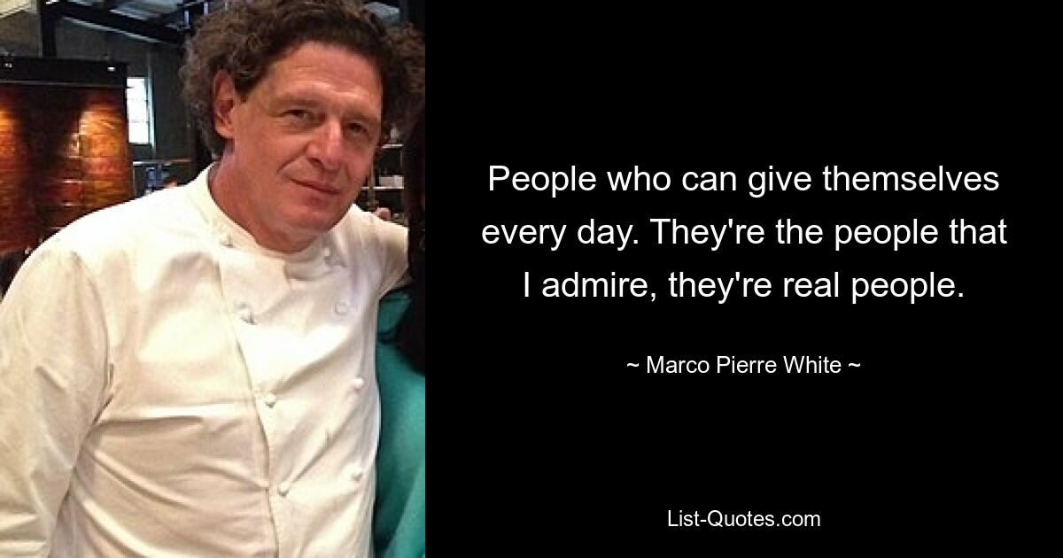 People who can give themselves every day. They're the people that I admire, they're real people. — © Marco Pierre White