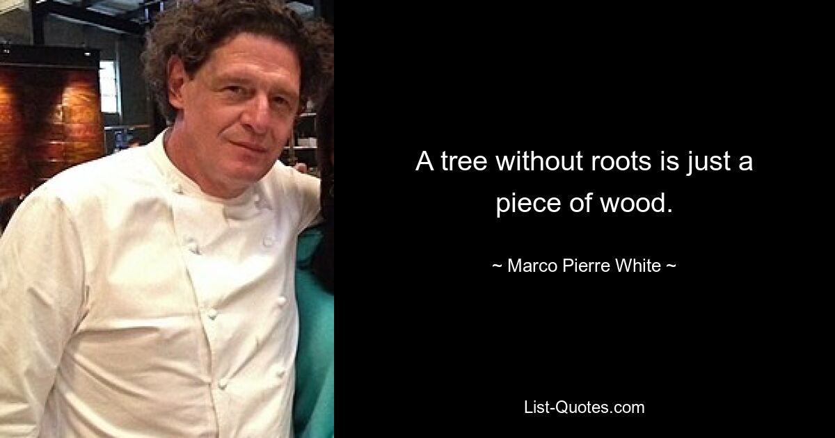 A tree without roots is just a piece of wood. — © Marco Pierre White