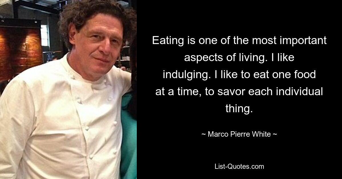 Eating is one of the most important aspects of living. I like indulging. I like to eat one food at a time, to savor each individual thing. — © Marco Pierre White