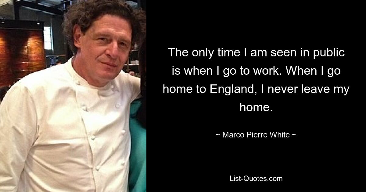 The only time I am seen in public is when I go to work. When I go home to England, I never leave my home. — © Marco Pierre White