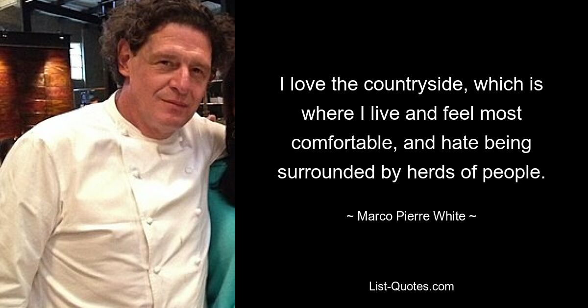 I love the countryside, which is where I live and feel most comfortable, and hate being surrounded by herds of people. — © Marco Pierre White