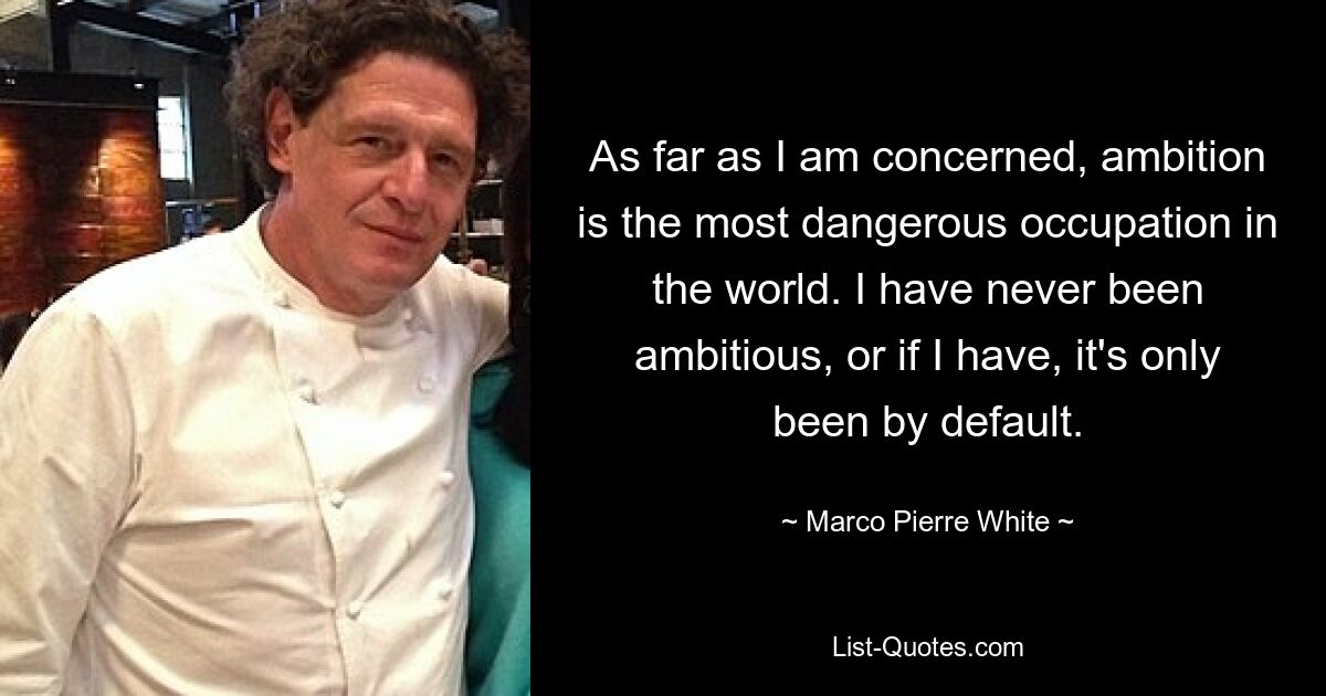 As far as I am concerned, ambition is the most dangerous occupation in the world. I have never been ambitious, or if I have, it's only been by default. — © Marco Pierre White