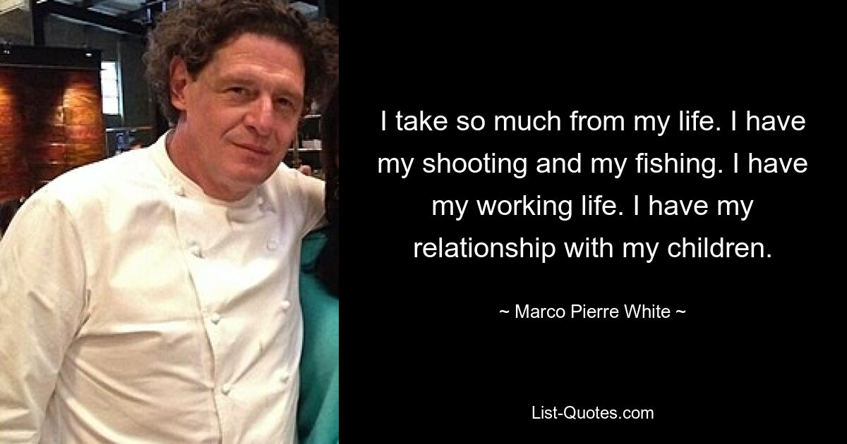 I take so much from my life. I have my shooting and my fishing. I have my working life. I have my relationship with my children. — © Marco Pierre White