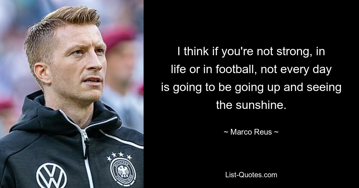 I think if you're not strong, in life or in football, not every day is going to be going up and seeing the sunshine. — © Marco Reus