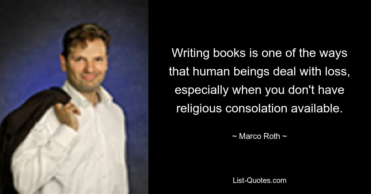 Writing books is one of the ways that human beings deal with loss, especially when you don't have religious consolation available. — © Marco Roth