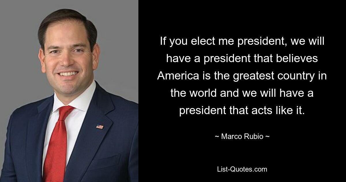 If you elect me president, we will have a president that believes America is the greatest country in the world and we will have a president that acts like it. — © Marco Rubio