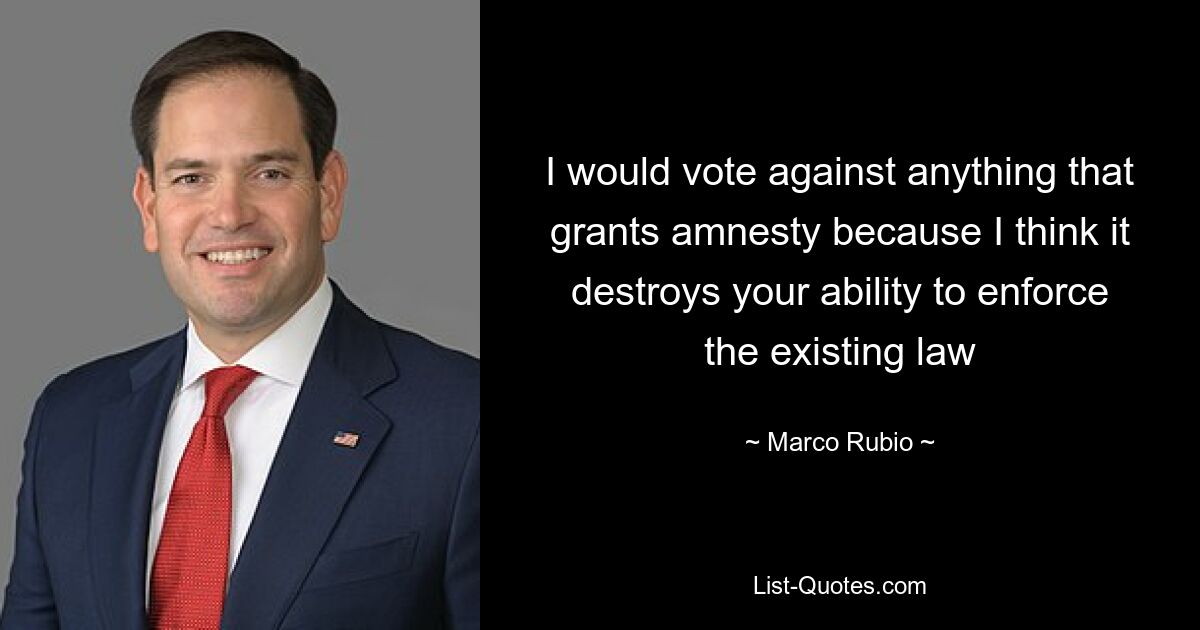 I would vote against anything that grants amnesty because I think it destroys your ability to enforce the existing law — © Marco Rubio